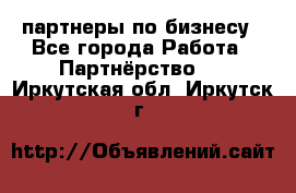 партнеры по бизнесу - Все города Работа » Партнёрство   . Иркутская обл.,Иркутск г.